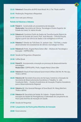 11:15 Palestra 5: Executivo da BYD Auto Brazil, Mr. Li Tie: Título a definir
11:45 Moderação, Perguntas e Respostas
12:30 Intervalo para Almoço
Painéis de Palestras e Debates
14:00 Painel A - Construindo um ecossistema de inovação.
Moderador: Secretário de Ciência, Tecnologia e Ensino Superior do
Estado do Ceará, Sr. Inácio Arruda.
14:10 Palestra 6: Cientista-Chefe de Dados da Transformação Digital do
Governo do Estado do Ceará, Prof. José Macedo - Transformação
digital a partir da ciência de dados e da inteligência artificial.
14:30 Palestra 7: Diretor da TUS Clean, Sr. Jackson Jiao – TUS Park, o maior
desenvolvedor de ecossistemas de ciência e tecnologia na China
14:50 Palestra 8: Profa. Angela Maria Cohen Uller – Diretora de Tecnologia e
Inovação – COPPE/UFRJ.
15:10 Sessão de Perguntas e Respostas
15:30 Coffee Break
15:50 Painel B - Incorporando a inovação ao processo de desenvolvimento
estratégico.
Moderador: COPPE/UFRJ, Profa. Angela Maria Cohen Uller
16:00 Palestra 9: Head of International Government Affairs Didi 99, Mr. Ma Leju,
Título a definir.
16:20 Palestra 10: Secretário Executivo de Serviços, Comércio e Inovação da
Secretaria de Desenvolvimento Econômico e Trabalho, Sr. Julio
Cavalcante Neto – Clusters Econômicos de Inovação: Projetos Inovadores
para o Desenvolvimento Regional
16:40 Palestra 11: Vice General Manager of Gree Brazil, Mr. Wang Weichen:
Título a definir.
17:00 Palestra 12: Secretário de Saúde, Dr. Cabeto - Projeto Distrito de
Inovação em Saúde do Porangabussu e Solenidade de Lançamento do
Pacto pela Distritos de Inovação em Saúde.
17:20 Sessão de Perguntas
17:50 Lançamento do Pacto pelos Distritos de Inovação
18:00 Encerramento
 