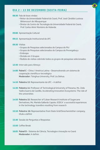 DIA 2 – 13 DE DEZEMBRO (SEXTA-FEIRA)
08:30 Fala de boas vindas:
• Reitor da Universidade Federal do Ceará, Prof. José Cândido Lustosa
Bittencourt de Albuquerque
• Diretor do Centro de Tecnologia da Universidade Federal do Ceará,
Prof. Carlos Almir Monteiro de Holanda
09:00 Apresentação Cultural
09:15 Apresentação Institucional da UFC
09:30 Visitas
• Grupos de Pesquisas selecionados do Campus do Pici
• Grupos de Pesquisas selecionados do Campus do Porangabuçu
• Embrapa
• Divisão em 3 Grupos
• Rodízio de visitas cobrindo todos os grupos de pesquisas selecionados
12:30 Intervalo para Almoço
14:00 Painel C – China / América Latina – Desenvolvendo um sistema de
cooperação científica e tecnológica
Moderador: Tsinghua University, Prof. Liu Dehua.
14:10 Palestra 13: Representante da UFC – A definir
14:30 Palestra 14: Professor of Technological University of Panama, Ms. Zoila
Yadira Guerra de Castillo, Accelerating Innovation Ecosystems: The role of
the universities
14:50 Palestra 15: Researcher of Cuban Research Institute of Sugarcane
Derivatives, Ms. Mariela Gallardo Capote, ICIDCA´s successful experiences
in the technology transfers resulting from research
15:10 Palestra 16: Representative from State Grid/Sinochem/other company,
título a definir
15:30 Sessão de Perguntas e Respostas
15:50 Coffee Break
16:05 Painel D – Sistema de Ciência, Tecnologia e Inovação no Ceará
Moderador: A definir.
 