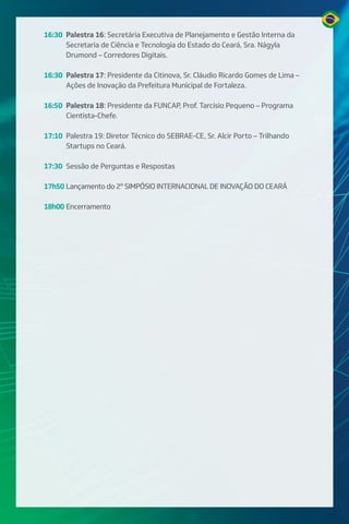 16:30 Palestra 16: Secretária Executiva de Planejamento e Gestão Interna da
Secretaria de Ciência e Tecnologia do Estado do Ceará, Sra. Nágyla
Drumond – Corredores Digitais.
16:30 Palestra 17: Presidente da Citinova, Sr. Cláudio Ricardo Gomes de Lima –
Ações de Inovação da Prefeitura Municipal de Fortaleza.
16:50 Palestra 18: Presidente da FUNCAP, Prof. Tarcísio Pequeno – Programa
Cientista-Chefe.
17:10 Palestra 19: Diretor Técnico do SEBRAE-CE, Sr. Alcir Porto – Trilhando
Startups no Ceará.
17:30 Sessão de Perguntas e Respostas
17h50 Lançamento do 2º SIMPÓSIO INTERNACIONAL DE INOVAÇÃO DO CEARÁ
18h00 Encerramento
 