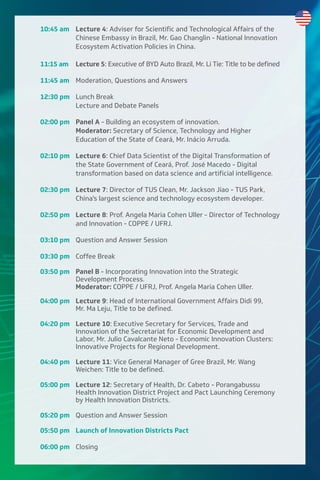 10:45 am Lecture 4: Adviser for Scientific and Technological Affairs of the
Chinese Embassy in Brazil, Mr. Gao Changlin - National Innovation
Ecosystem Activation Policies in China.
11:15 am Lecture 5: Executive of BYD Auto Brazil, Mr. Li Tie: Title to be defined
11:45 am Moderation, Questions and Answers
12:30 pm Lunch Break
Lecture and Debate Panels
02:00 pm Panel A - Building an ecosystem of innovation.
Moderator: Secretary of Science, Technology and Higher
Education of the State of Ceará, Mr. Inácio Arruda.
02:10 pm Lecture 6: Chief Data Scientist of the Digital Transformation of
the State Government of Ceará, Prof. José Macedo - Digital
transformation based on data science and artificial intelligence.
02:30 pm Lecture 7: Director of TUS Clean, Mr. Jackson Jiao - TUS Park,
China's largest science and technology ecosystem developer.
02:50 pm Lecture 8: Prof. Angela Maria Cohen Uller - Director of Technology
and Innovation - COPPE / UFRJ.
03:10 pm Question and Answer Session
03:30 pm Coffee Break
03:50 pm Panel B - Incorporating Innovation into the Strategic
Development Process.
Moderator: COPPE / UFRJ, Prof. Angela Maria Cohen Uller.
04:00 pm Lecture 9: Head of International Government Affairs Didi 99,
Mr. Ma Leju, Title to be defined.
04:20 pm Lecture 10: Executive Secretary for Services, Trade and
Innovation of the Secretariat for Economic Development and
Labor, Mr. Julio Cavalcante Neto - Economic Innovation Clusters:
Innovative Projects for Regional Development.
04:40 pm Lecture 11: Vice General Manager of Gree Brazil, Mr. Wang
Weichen: Title to be defined.
05:00 pm Lecture 12: Secretary of Health, Dr. Cabeto - Porangabussu
Health Innovation District Project and Pact Launching Ceremony
by Health Innovation Districts.
05:20 pm Question and Answer Session
05:50 pm Launch of Innovation Districts Pact
06:00 pm Closing
 