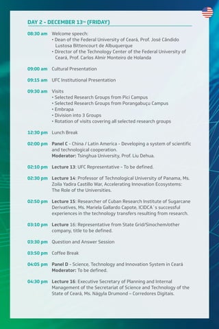 DAY 2 - DECEMBER 13TH
(FRIDAY)
08:30 am Welcome speech:
• Dean of the Federal University of Ceará, Prof. José Cândido
Lustosa Bittencourt de Albuquerque
• Director of the Technology Center of the Federal University of
Ceará, Prof. Carlos Almir Monteiro de Holanda
09:00 am Cultural Presentation
09:15 am UFC Institutional Presentation
09:30 am Visits
• Selected Research Groups from Pici Campus
• Selected Research Groups from Porangabuçu Campus
• Embrapa
• Division into 3 Groups
• Rotation of visits covering all selected research groups
12:30 pm Lunch Break
02:00 pm Panel C - China / Latin America - Developing a system of scientific
and technological cooperation.
Moderator: Tsinghua University, Prof. Liu Dehua.
02:10 pm Lecture 13: UFC Representative - To be defined.
02:30 pm Lecture 14: Professor of Technological University of Panama, Ms.
Zoila Yadira Castillo War, Accelerating Innovation Ecosystems:
The Role of the Universities.
02:50 pm Lecture 15: Researcher of Cuban Research Institute of Sugarcane
Derivatives, Ms. Mariela Gallardo Capote, ICIDCA´s successful
experiences in the technology transfers resulting from research.
03:10 pm Lecture 16: Representative from State Grid/Sinochem/other
company, title to be defined.
03:30 pm Question and Answer Session
03:50 pm Coffee Break
04:05 pm Panel D - Science, Technology and Innovation System in Ceará
Moderator: To be defined.
04:30 pm Lecture 16: Executive Secretary of Planning and Internal
Management of the Secretariat of Science and Technology of the
State of Ceará, Ms. Nágyla Drumond – Corredores Digitais.
 