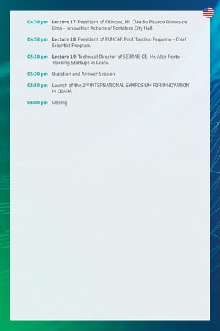 04:30 pm Lecture 17: President of Citinova, Mr. Cláudio Ricardo Gomes de
Lima - Innovation Actions of Fortaleza City Hall.
04:50 pm Lecture 18: President of FUNCAP, Prof. Tarcísio Pequeno - Chief
Scientist Program.
05:10 pm Lecture 19: Technical Director of SEBRAE-CE, Mr. Alcir Porto -
Tracking Startups in Ceará.
05:30 pm Question and Answer Session
05:50 pm Launch of the 2nd
INTERNATIONAL SYMPOSIUM FOR INNOVATION
IN CEARÁ
06:00 pm Closing
 