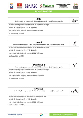 LUTAS ESPORTIVAS

JUDÔ
Enviar relação por peso: e-mail – judosc@judosc.com.br – jasc@fesporte.sc.gov.br

Local de Competição: Ginásio de Esportes da Sociedade Ipiranga
Período de Competição: 22 a 24 de Novembro
Data e Horário do Congresso Técnico: 21.11 – 17 horas
Local: Auditório da FMD

KARATÊ
Enviar relação por pesos: E-mail – fckarateoficial@gmail.com – jasc@fesporte.sc.gov.br

Local de Competição: Ginásio de Esportes da Sociedade Ipiranga
Período de Competição: 25 a 27 de Novembro
Data e Horário do Congresso Técnico: 24.11 – 17 horas
Local: Auditório da FMD

TAEKWONDO
Enviar relação por peso: e-mail – fctkd2005@homail.com – jasc@fesporte.sc.gov.br

Local de Competição: Ginásio de Esportes da Sociedade Ipiranga
Período de Competição: 28 e 29 de Novembro
Data e Horário do Congresso Técnico: 28.11 – 10h30min
Local: Auditório da FMD

NATAÇÃO
Enviar relação por prova: e-mail – fasc@aquaticasc.com.br – jasc@fesporte.sc.gov.br

Local de Competição: Piscina do Complexo Esportivo do SESI
Período de Competição: 27 a 29 de Novembro
Data e Horário do Congresso Técnico: 26.11 – 16 horas
Local: Auditório da FMD

www.fesporte.sc.gov.br

Resultado do CT e Programação

3

 