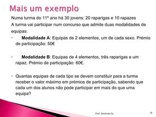 Numa turma do 11º ano há 30 jovens: 20 raparigas e 10 rapazes  A turma vai participar num concurso que admite duas modalidades de  equipas: Modalidade A : Equipas de 2 elementos, um de cada sexo. Prémio de participação: 50€  Modalidade B : Equipas de 4 elementos, três raparigas e um rapaz. Prémio de participação: 60€.  Quantas equipas de cada tipo se devem constituir para a turma receber o valor máximo em prémios de participação, sabendo que cada um dos alunos não pode participar em mais do que uma equipa?  Prof. Deolinda Sá 