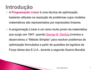 A  Programação Linear   é uma técnica de optimização bastante utilizada na resolução de problemas cujos modelos matemáticos são representados por expressões lineares. A programação Linear é um ramo muito jovem da matemática que surgiu em 1947, quando  George B. Dantzig  inventou e desenvolveu o “Método Simplex” para resolver problemas de optimização formulados a partir de questões de logística da Força Aérea dos E.U.A., durante a segunda Guerra Mundial. Prof. Deolinda Sá 
