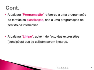 A palavra  “ Programação ”  refere-se a uma programação de tarefas ou  planificação , não a uma programação no sentido da informática. A palavra  “ Linear ” ,   advém do facto das expressões (condições) que se utilizam serem lineares. Prof. Deolinda Sá 