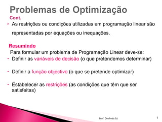 As restrições ou condições utilizadas em programação linear são representadas por equações ou inequações. Resumindo Para formular um problema de Programação Linear deve-se: Definir as  variáveis de decisão  (o que pretendemos determinar) Definir a  função objectivo  (o que se pretende optimizar) Estabelecer as  restrições  (as condições que têm que ser satisfeitas) Prof. Deolinda Sá 