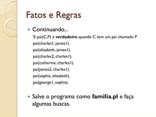 Fatos e Regras
 Continuando...
 % pai(C,P) é verdadeiro quando C tem um pai chamado P
 pai(charles1, james1).
 pai(elizabeth, james1).
 pai(charles2, charles1).
 pai(catherine, charles1).
 pai(james2, charles1).
 pai(sophia, elizabeth).
 pai(george1, sophia).


 Salve o programa como familia.pl e faça
 algumas buscas.
 