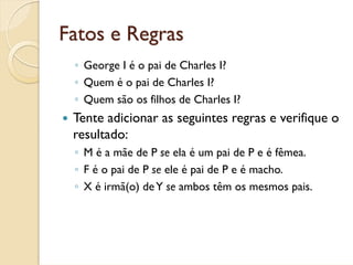 Fatos e Regras
 ◦ George I é o pai de Charles I?
 ◦ Quem é o pai de Charles I?
 ◦ Quem são os filhos de Charles I?
 Tente adicionar as seguintes regras e verifique o
 resultado:
 ◦ M é a mãe de P se ela é um pai de P e é fêmea.
 ◦ F é o pai de P se ele é pai de P e é macho.
 ◦ X é irmã(o) de Y se ambos têm os mesmos pais.
 