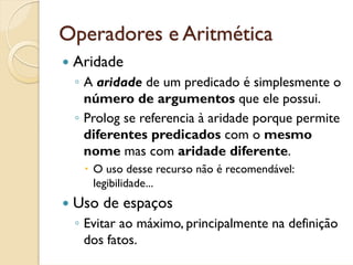 Operadores e Aritmética
 Aridade
 ◦ A aridade de um predicado é simplesmente o
   número de argumentos que ele possui.
 ◦ Prolog se referencia à aridade porque permite
   diferentes predicados com o mesmo
   nome mas com aridade diferente.
    O uso desse recurso não é recomendável:
    legibilidade...
 Uso de espaços
 ◦ Evitar ao máximo, principalmente na definição
   dos fatos.
 