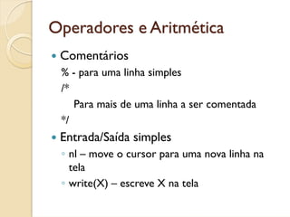 Operadores e Aritmética
 Comentários
 % - para uma linha simples
 /*
    Para mais de uma linha a ser comentada
 */
 Entrada/Saída simples
 ◦ nl – move o cursor para uma nova linha na
   tela
 ◦ write(X) – escreve X na tela
 