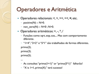 Operadores e Aritmética
 Operadores relacionais: <, >, >=, =<, =, etc.
 ◦ positive(N) :- N>0.
 ◦ non_zero(N) :- N<0 ; N>0.
 Operadores aritméticos: +, -, *, /
 ◦ Funções como sqrt, exp, cos,... Mas com comportamento
   diferente.
 ◦ “1+4”, “3+2” e “5*1” são trabalhados de formas diferentes.
 primo(2).
 primo(3).
 primo(5).
 ...
 ◦ As consultas “primo(1+1)” or “primo(5*1)” falharão!
 ◦ “X is 1+1, primo(X).” terá sucesso!
 