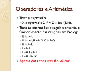 Operadores e Aritmética
 Teste a expressão:
 ◦ X is sqrt(9),Y is 2 ** 4, Z is floor(3.14).
 Teste as expressões a seguir e entenda o
 funcionamento das relações em Prolog:
 ◦ N is 1+1.
 ◦ N is 1+1, P is N*2, Q is P+Q.
 ◦ N is X+1.
 ◦ I is I+1.
 ◦ I is 6, I is I+1.
 ◦ I is 6, J is I+1.
 Apenas duas consultas são válidas!
 