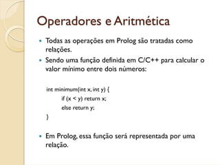 Operadores e Aritmética
 Todas as operações em Prolog são tratadas como
 relações.
 Sendo uma função definida em C/C++ para calcular o
 valor mínimo entre dois números:

 int minimum(int x, int y) {
       if (x < y) return x;
       else return y;
 }


 Em Prolog, essa função será representada por uma
 relação.
 