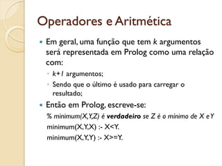 Operadores e Aritmética
 Em geral, uma função que tem k argumentos
 será representada em Prolog como uma relação
 com:
 ◦ k+1 argumentos;
 ◦ Sendo que o último é usado para carregar o
   resultado;
 Então em Prolog, escreve-se:
 % minimum(X,Y,Z) é verdadeiro se Z é o mínimo de X e Y
 minimum(X,Y,X) :- X<Y.
 minimum(X,Y,Y) :- X>=Y.
 