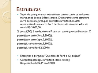 Estruturas
  Supondo que queremos representar carros como os atributos:
  marca, anos de uso (idade), preço. Chamaremos uma estrutura
  carro de três lugares, por exemplo: carro(ford,3,5000)
  representando um carro Ford de 3 anos de uso com valor de
  venda R$ 5.000,00.
% possui(P,C) é verdadeiro se P tem um carro que combina com C
possui(joao, carro(ford,3,5000)).
possui(joao, carro(opel,2,6000)).
possui(gil, carro(toyota,5,1000)).
possui(gil, carro(ford,2,2000)).


  E fazemos a pergunta: “Que tipo de Ford o Gil possui?"
  Consulta: possui(gil, carro(ford, Idade, Preco))
  Resposta: Idade=2, Preco=2000
 