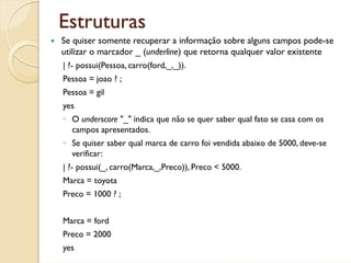Estruturas
Se quiser somente recuperar a informação sobre alguns campos pode-se
utilizar o marcador _ (underline) que retorna qualquer valor existente
| ?- possui(Pessoa, carro(ford,_,_)).
Pessoa = joao ? ;
Pessoa = gil
yes
◦ O underscore "_" indica que não se quer saber qual fato se casa com os
  campos apresentados.
◦ Se quiser saber qual marca de carro foi vendida abaixo de 5000, deve-se
  verificar:
| ?- possui(_, carro(Marca,_,Preco)), Preco < 5000.
Marca = toyota
Preco = 1000 ? ;


Marca = ford
Preco = 2000
yes
 