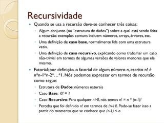 Recursividade
 Quando se usa a recursão deve-se conhecer três coisas:
 ◦ Algum conjunto (ou “estrutura de dados”) sobre a qual está sendo feita
   a recursão: exemplos comuns incluem números, arrays, árvores, etc.
 ◦ Uma definição de caso base, normalmente lida com uma estrutura
   vazia.
 ◦ Uma definição de caso recursivo, explicando como trabalhar um caso
   não-trivial em termos de algumas versões de valores menores que ele
   mesmo.
 Fatorial: por definição, o fatorial de algum número n, escrito n! é
 n*n-1*n-2*…*1. Nós podemos expressar em termos de recursão
 como segue:
 ◦ Estrutura de Dados: números naturais
 ◦ Caso Base: 0! = 1
 ◦ Caso Recursivo: Para qualquer n>0, nós temos n! = n * (n-1)!
 ◦ Perceba que foi definido n! em termos de (n-1)!. Pode-se fazer isso a
   partir do momento que se conhece que (n-1) < n
 