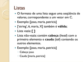 Listas
 O formato de uma lista segue uma seqüência de
 valores, correspondente a um vetor em C.
 Exemplo: [joao, maria, patricia]
 [‘string’, 6, maria, X] também é válida;
 Lista vazia: [ ]
 Lista não-vazia: contém cabeça (head) com o
 primeiro elemento e cauda (tail) contendo os
 outros elementos.
 Exemplo: [joao, maria, patricia]
 ◦ Cabeça: joao
 ◦ Cauda: [maria, patricia]
 