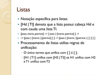 Listas
 Notação específica para listas:
 [Hd | Tl] denota que a lista possui cabeça Hd e
 com cauda uma lista Tl.
 [joao, maria, patricia] -> [ joao | [maria, patricia] ] ->
 -> [joao | [maria | [patricia] ] ] -> [joao | [maria | [patricia | [ ] ] ] ]
 Processamento de listas utiliza regras de
 unificação:
 ◦ O único termo que unifica com [ ] é [ ];
 ◦ [H1 | T1] unifica com [H2 | T2] se H1 unifica com H2
   e T1 unifica com T2
 
