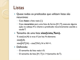 Listas
 Quase todos os predicados que utilizam listas são
 recursivos:
 ◦ Caso base: a lista vazia [ ];
 ◦ Caso recursivo: para uma lista da forma [H | T], execute alguma
   ação na cabeça H e chame o predicado recursivamente usando a
   cauda T.
 Tamanho de uma lista: size(Lista,Tam).
 % size(List,N) is true if List has N elements
 size([],0).
 size([H|T],N) :- size(T,N1), N is N1+1.
 Definindo:
 ◦ O tamanho da lista vazia é 0;
 ◦ O tamanho da lista [H | T] é: 1+(tamanho de T).
 