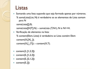 Listas
Somando uma lista: supondo que seja formada apenas por números.
% somaLista(List, N) é verdadeiro se os elementos de Lista somam
  para N
somaLista([],0).
somaLista([H|T],N) :- somaLista (T,N1), N is N1+H.
Verificação de elemento na lista:
% contem(Elem, Lista) é verdadeiro se Lista contém Elem
contem(X,[X|_]).
contem(X,[_|T]) :- contem(X,T).


contem(2, [1,2,3])
contem(E, [1,2,3])
contem(E, [2,1,2])
contem(E, [])
 