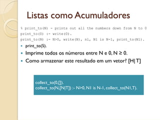 Listas como Acumuladores
% print_to(N) - prints out all the numbers down from N to 0
print_to(0) :- write(0).
print_to(N) :- N>0, write(N), nl, N1 is N-1, print_to(N1).
  print_to(5).
  Imprime todos os números entre N e 0, N ≥ 0.
  Como armazenar este resultado em um vetor? [H| T]



       collect_to(0,[]).
       collect_to(N,[N|T]) :- N>0, N1 is N-1, collect_to(N1,T).
 