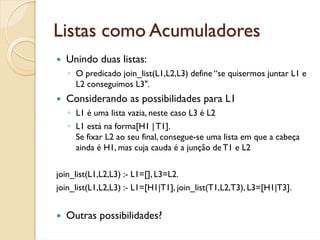 Listas como Acumuladores
  Unindo duas listas:
   ◦ O predicado join_list(L1,L2,L3) define “se quisermos juntar L1 e
     L2 conseguimos L3".
  Considerando as possibilidades para L1
   ◦ L1 é uma lista vazia, neste caso L3 é L2
   ◦ L1 está na forma[H1 | T1].
     Se fixar L2 ao seu final, consegue-se uma lista em que a cabeça
     ainda é H1, mas cuja cauda é a junção de T1 e L2


join_list(L1,L2,L3) :- L1=[], L3=L2.
join_list(L1,L2,L3) :- L1=[H1|T1], join_list(T1,L2,T3), L3=[H1|T3].


  Outras possibilidades?
 