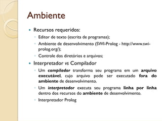Ambiente
 Recursos requeridos:
 ◦ Editor de texto (escrita de programas);
 ◦ Ambiente de desenvolvimento (SWI-Prolog - http://www.swi-
   prolog.org/);
 ◦ Controle dos diretórios e arquivos;
 Interpretador vs Compilador
 ◦ Um compilador transforma seu programa em um arquivo
   executável, cujo arquivo pode ser executado fora do
   ambiente de desenvolvimento.
 ◦ Um interpretador executa seu programa linha por linha
   dentro dos recursos do ambiente de desenvolvimento.
 ◦ Interpretador Prolog
 