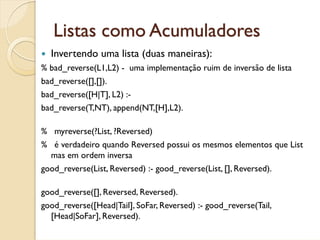 Listas como Acumuladores
  Invertendo uma lista (duas maneiras):
% bad_reverse(L1,L2) - uma implementação ruim de inversão de lista
bad_reverse([],[]).
bad_reverse([H|T], L2) :-
bad_reverse(T,NT), append(NT,[H],L2).

% myreverse(?List, ?Reversed)
% é verdadeiro quando Reversed possui os mesmos elementos que List
  mas em ordem inversa
good_reverse(List, Reversed) :- good_reverse(List, [], Reversed).

good_reverse([], Reversed, Reversed).
good_reverse([Head|Tail], SoFar, Reversed) :- good_reverse(Tail,
  [Head|SoFar], Reversed).
 