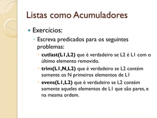 Listas como Acumuladores
 Exercícios:
 ◦ Escreva predicados para os seguintes
   problemas:
    cutlast(L1,L2) que é verdadeiro se L2 é L1 com o
    último elemento removido.
    trim(L1,N,L2) que é verdadeiro se L2 contém
    somente os N primeiros elementos de L1
    evens(L1,L2) que é verdadeiro se L2 contém
    somente aqueles elementos de L1 que são pares, e
    na mesma ordem.
 