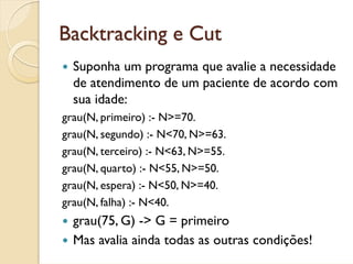Backtracking e Cut
  Suponha um programa que avalie a necessidade
  de atendimento de um paciente de acordo com
  sua idade:
grau(N, primeiro) :- N>=70.
grau(N, segundo) :- N<70, N>=63.
grau(N, terceiro) :- N<63, N>=55.
grau(N, quarto) :- N<55, N>=50.
grau(N, espera) :- N<50, N>=40.
grau(N, falha) :- N<40.
  grau(75, G) -> G = primeiro
  Mas avalia ainda todas as outras condições!
 