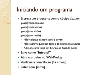 Iniciando um programa
 Escreva um programa com o código abaixo:
 gosta(maria,comida).
 gosta(maria,vinho).
 gosta(joao, vinho).
 gosta(joao, maria).
 ◦ Não coloque espaço após o ponto;
 ◦ Não escreva qualquer termo com letra maiúscula;
 ◦ Adicione uma linha em branco ao final de tudo;
 Salve como “intro.pl”
 Abra o arquivo no SWI-Prolog
 Verifique a compilação (há erros?)
 Entre com: [intro].
 