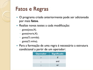 Fatos e Regras
 O programa criado anteriormente pode ser adicionado
 por mais fatos.
 Realize novos testes a cada modificação:
 ◦ gosta(joao,X).
 ◦ gosta(maria,X).
 ◦ gosta(Y, comida).
 ◦ gosta(Y, vinho).
 Para a formação de uma regra é necessário a estrutura
 condicional a partir de um operador:
                Operador    Significado
                       :-       if
                       ,       and
                       ;        or
 