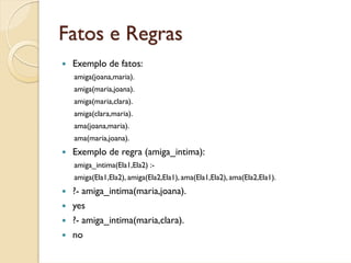 Fatos e Regras
 Exemplo de fatos:
 amiga(joana,maria).
 amiga(maria,joana).
 amiga(maria,clara).
 amiga(clara,maria).
 ama(joana,maria).
 ama(maria,joana).
 Exemplo de regra (amiga_intima):
 amiga_intima(Ela1,Ela2) :-
 amiga(Ela1,Ela2), amiga(Ela2,Ela1), ama(Ela1,Ela2), ama(Ela2,Ela1).
 ?- amiga_intima(maria,joana).
 yes
 ?- amiga_intima(maria,clara).
 no
 