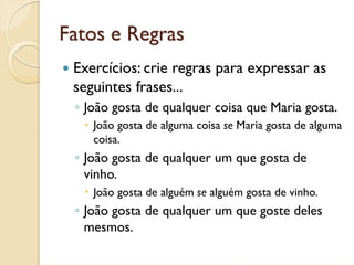 Fatos e Regras
 Exercícios: crie regras para expressar as
 seguintes frases...
 ◦ João gosta de qualquer coisa que Maria gosta.
    João gosta de alguma coisa se Maria gosta de alguma
    coisa.
 ◦ João gosta de qualquer um que gosta de
   vinho.
    João gosta de alguém se alguém gosta de vinho.
 ◦ João gosta de qualquer um que goste deles
   mesmos.
 