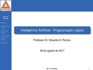 Dr. E. S.
Pereira
Sum´ario
Programac¸ ˜ao
L´ogica
Programas
L´ogicos
Programac¸ ˜ao
L´ogica em
Prolog
Exerc´ıcios
Inteligˆencia Artiﬁcial - Programac¸ ˜ao L´ogica
Professor Dr. Eduardo S. Pereira.
28 de agosto de 2017
Dr. E. S. Pereira 1
 