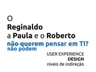 O
Reginaldo 
a Paula e o Roberto
não querem pensar em TI?
USER EXPERIENCE 
DESIGN  
níveis de indireção
não podem
 