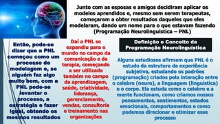 Junto com as esposas e amigos decidiram aplicar os
modelos aprendidos e, mesmo sem serem terapeutas,
começaram a obter resultados daqueles que eles
modelaram, dando um nome para o que estavam fazendo
(Programação Neurolinguística – PNL)
Então, pode-se
dizer que a PNL
começou como um
processo de
modelagem e, se
alguém faz algo
muito bem, com a
PNL pode-se
levantar o
processo, a
estratégia e fazer
igual, obtendo os
mesmos resultados
Daí a PNL se
expandiu para o
mundo no campo da
comunicação e da
terapia, começando
a ser utilizada
também no campo
da aprendizagem,
saúde, criatividade,
liderança,
gerenciamento,
vendas, consultoria
e treinamento nas
organizações
Definição e Conceito da
Programação Neurolinguística
Alguns estudiosos afirmam que PNL é o
estudo da estrutura da experiência
subjetiva, estudando os padrões
(programação) criados pela interação entre
o celebro (neuro), a linguagem (linguística)
e o corpo. Ela estuda como o celebro e a
mente funcionam, como criamos nossos
pensamentos, sentimentos, estados
emocionais, comportamentos e como
podemos direcionar e otimizar esse
processo
 