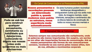Os Canais de Comunicação e os Pressupostos da PNL
Nossos pensamentos e
recordações possuem
um determinado
padrão e, quando
mudamos esse padrão
ou estrutura, nossa
experiência muda
automaticamente
Os seres humanos podem neutralizar
lembranças desagradáveis e
enriquecerem outras que nos serão mais
úteis. As imagens mentais, vozes
interiores, sensações e sentimentos são
os blocos básicos de construção de
todos os nossos recursos mentais e
físicos
Pode-se usá-los
para construir
qualquer
pensamento,
sentimento ou
habilidade que
desejarmos,
colocando-os
depois nas nossas
vidas onde
quisermos ou mais
precisarmos
É Impossível Não se Comunicar
Estamos sempre nos comunicando não verbalmente, onde
as palavras são menos importantes. Um suspiro, um sorriso
ou um olhar são importantes formas de comunicação. Até os
nossos pensamentos são formas de nos comunicarmos
conosco, revelando-se aos outros pelos nossos olhos, tom
de voz, atitudes e movimentos corporais
 