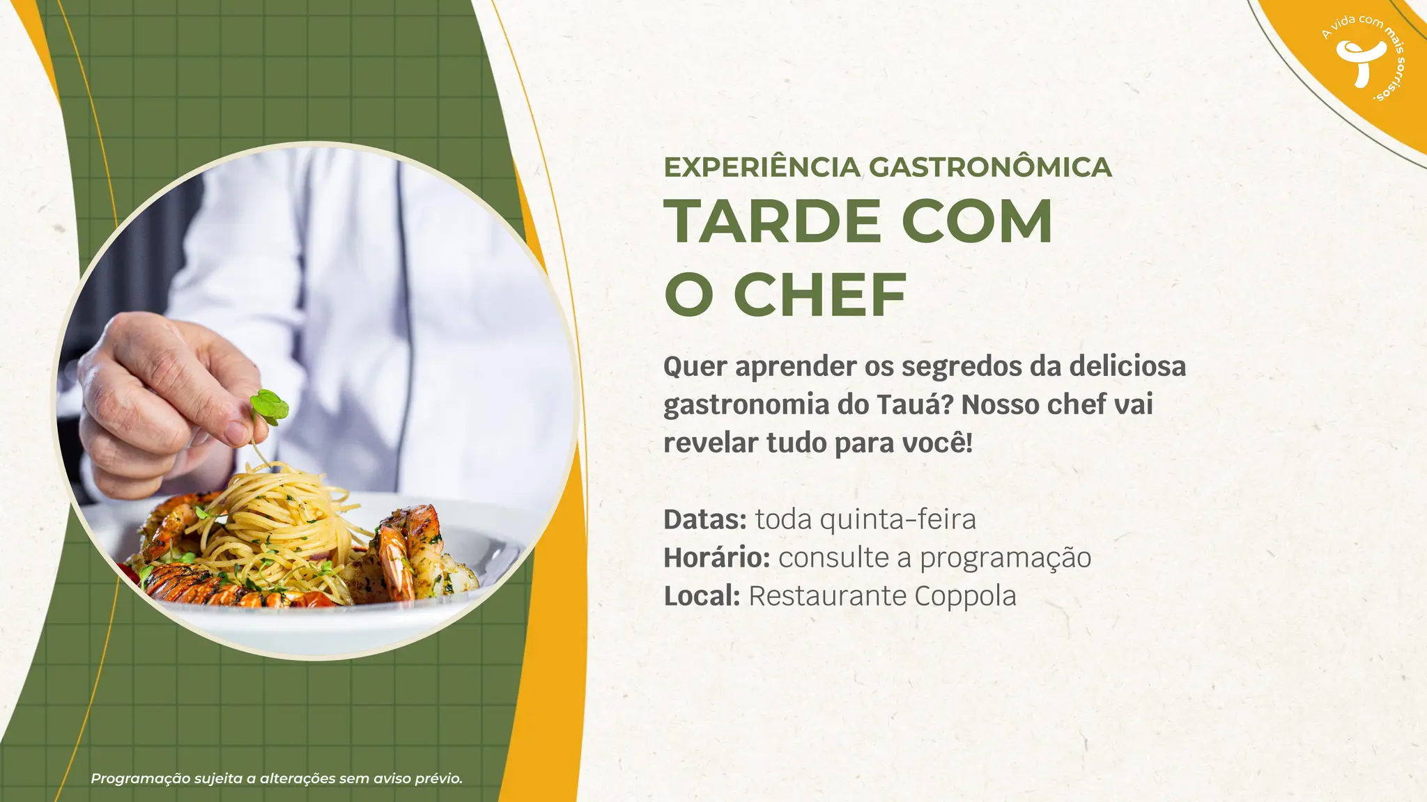 Programação sujeita a alterações sem aviso prévio.
EXPERIÊNCIA GASTRONÔMICA
TARDE COM
O CHEF
Quer aprender os segredos da deliciosa
gastronomia do Tauá? Nosso chef vai
revelar tudo para você!
Datas: toda quinta-feira
Horário: consulte a programação
Local: Restaurante Coppola
 