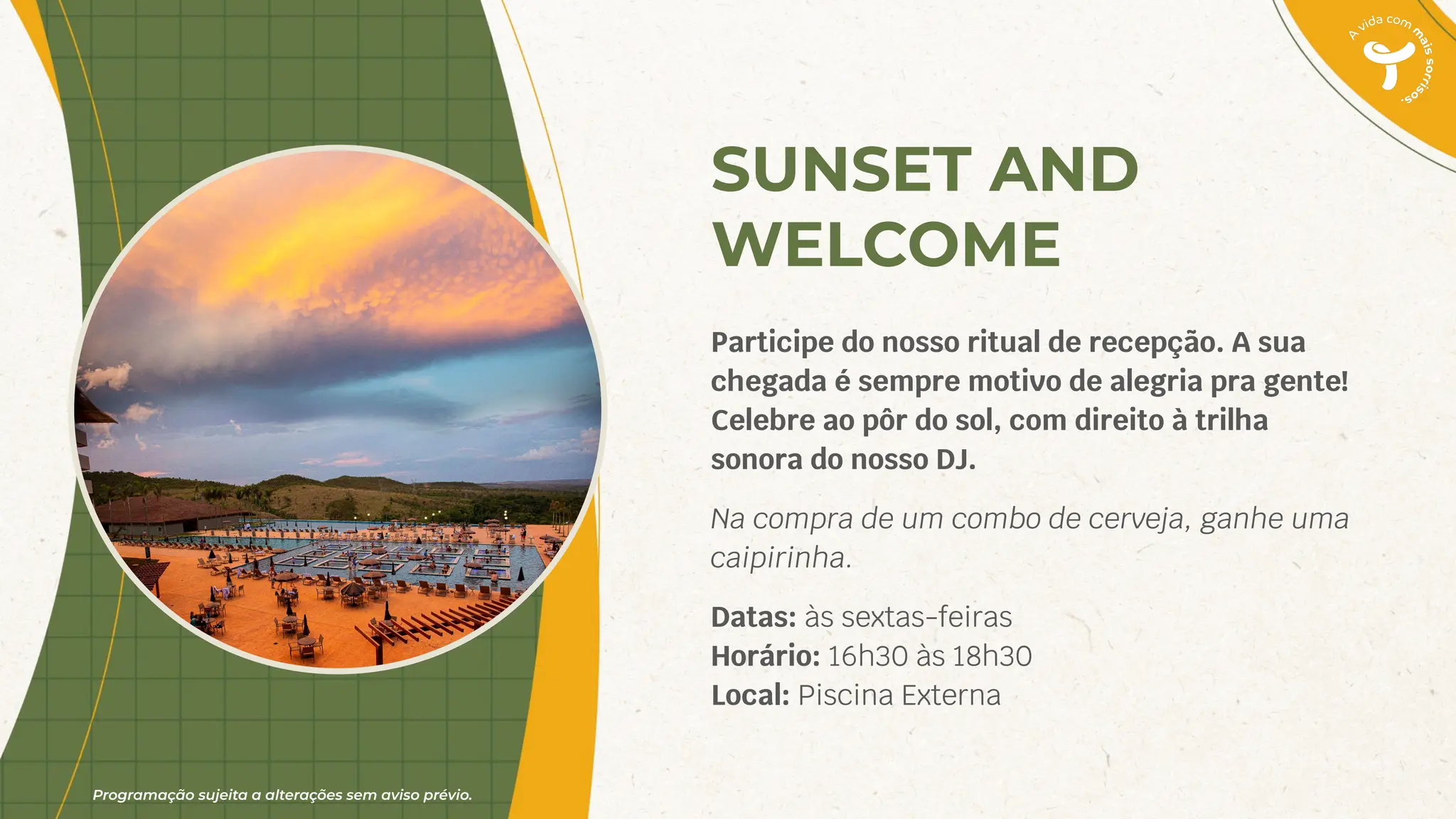 Programação sujeita a alterações sem aviso prévio.
SUNSET AND
WELCOME
Participe do nosso ritual de recepção. A sua
chegada é sempre motivo de alegria pra gente!
Celebre ao pôr do sol, com direito à trilha
sonora do nosso DJ.
Na compra de um combo de cerveja, ganhe uma
caipirinha.
Datas: às sextas-feiras
Horário: 16h30 às 18h30
Local: Piscina Externa
 