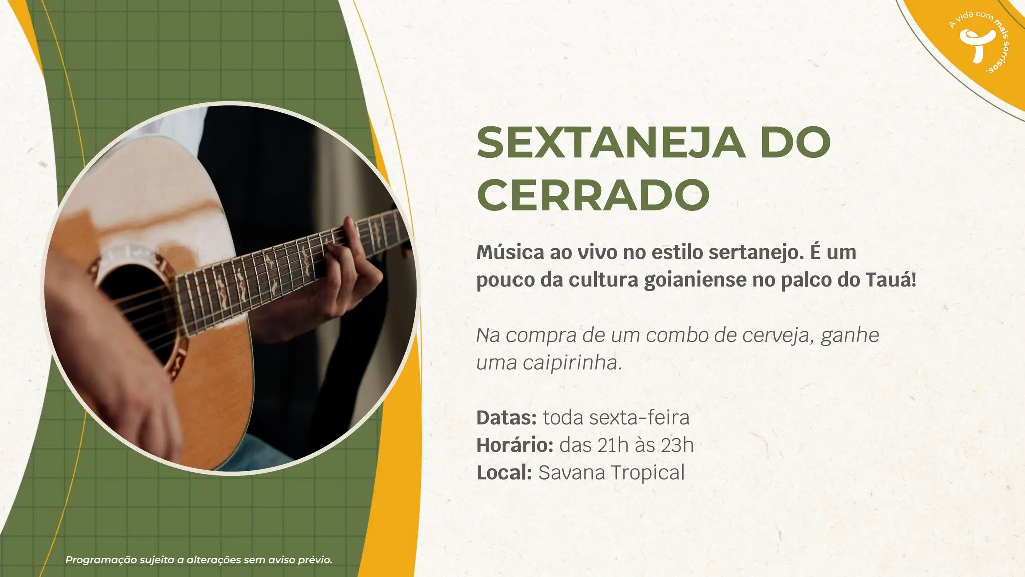 Programação sujeita a alterações sem aviso prévio.
SEXTANEJA DO
CERRADO
Música ao vivo no estilo sertanejo. É um
pouco da cultura goianiense no palco do Tauá!
Na compra de um combo de cerveja, ganhe
uma caipirinha.
Datas: toda sexta-feira
Horário: das 21h às 23h
Local: Savana Tropical
 