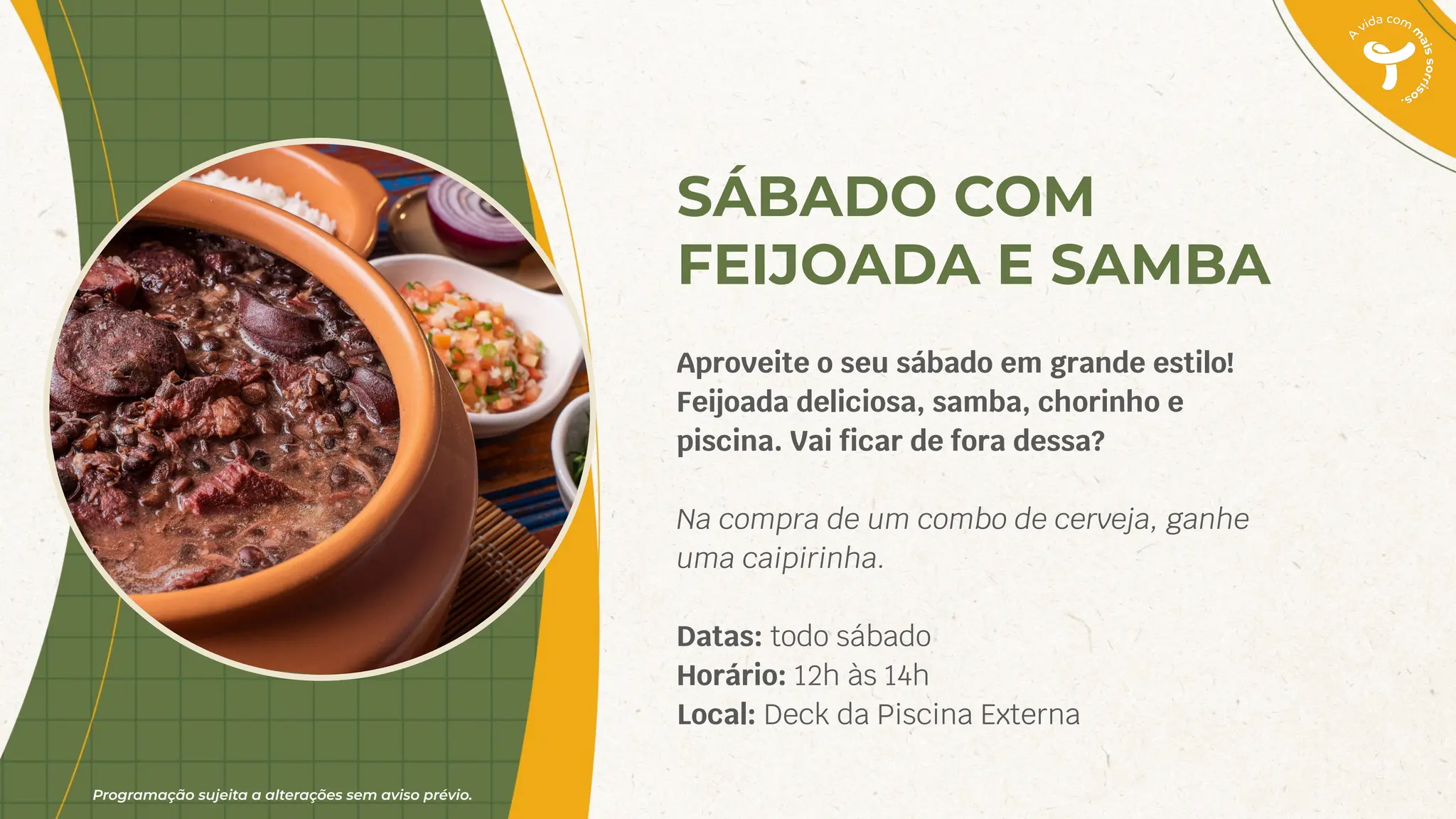 Programação sujeita a alterações sem aviso prévio.
SÁBADO COM
FEIJOADA E SAMBA
Aproveite o seu sábado em grande estilo!
Feijoada deliciosa, samba, chorinho e
piscina. Vai ﬁcar de fora dessa?
Na compra de um combo de cerveja, ganhe
uma caipirinha.
Datas: todo sábado
Horário: 12h às 14h
Local: Deck da Piscina Externa
 