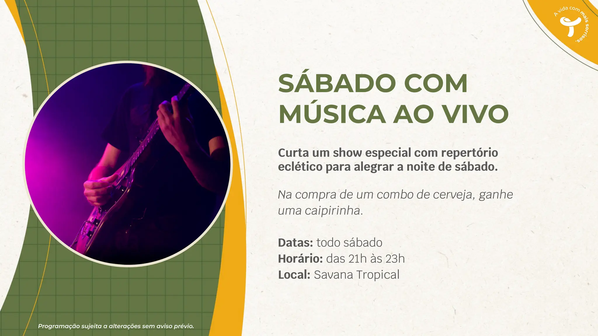 Programação sujeita a alterações sem aviso prévio.
SÁBADO COM
MÚSICA AO VIVO
Curta um show especial com repertório
eclético para alegrar a noite de sábado.
Na compra de um combo de cerveja, ganhe
uma caipirinha.
Datas: todo sábado
Horário: das 21h às 23h
Local: Savana Tropical
 