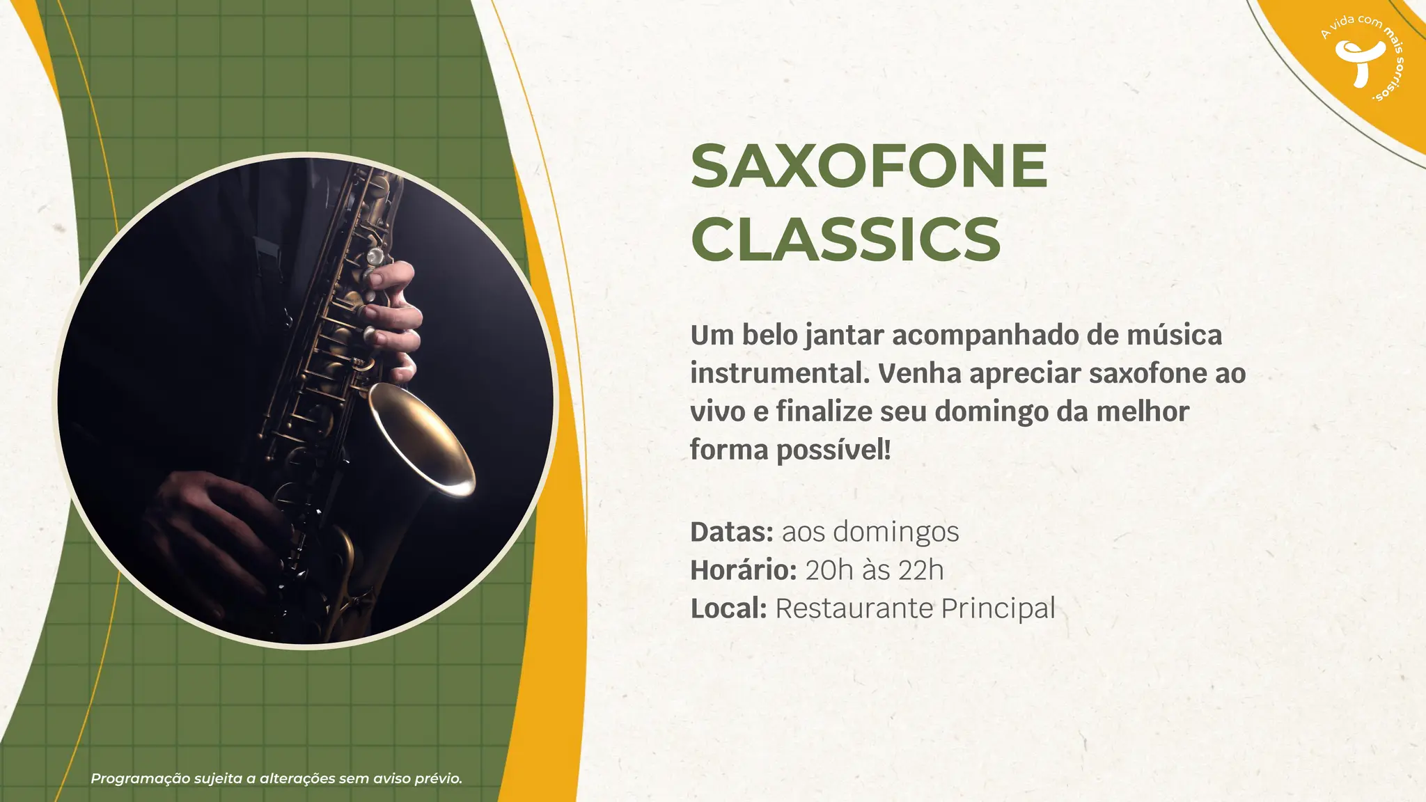 Programação sujeita a alterações sem aviso prévio.
SAXOFONE
CLASSICS
Um belo jantar acompanhado de música
instrumental. Venha apreciar saxofone ao
vivo e ﬁnalize seu domingo da melhor
forma possível!
Datas: aos domingos
Horário: 20h às 22h
Local: Restaurante Principal
 