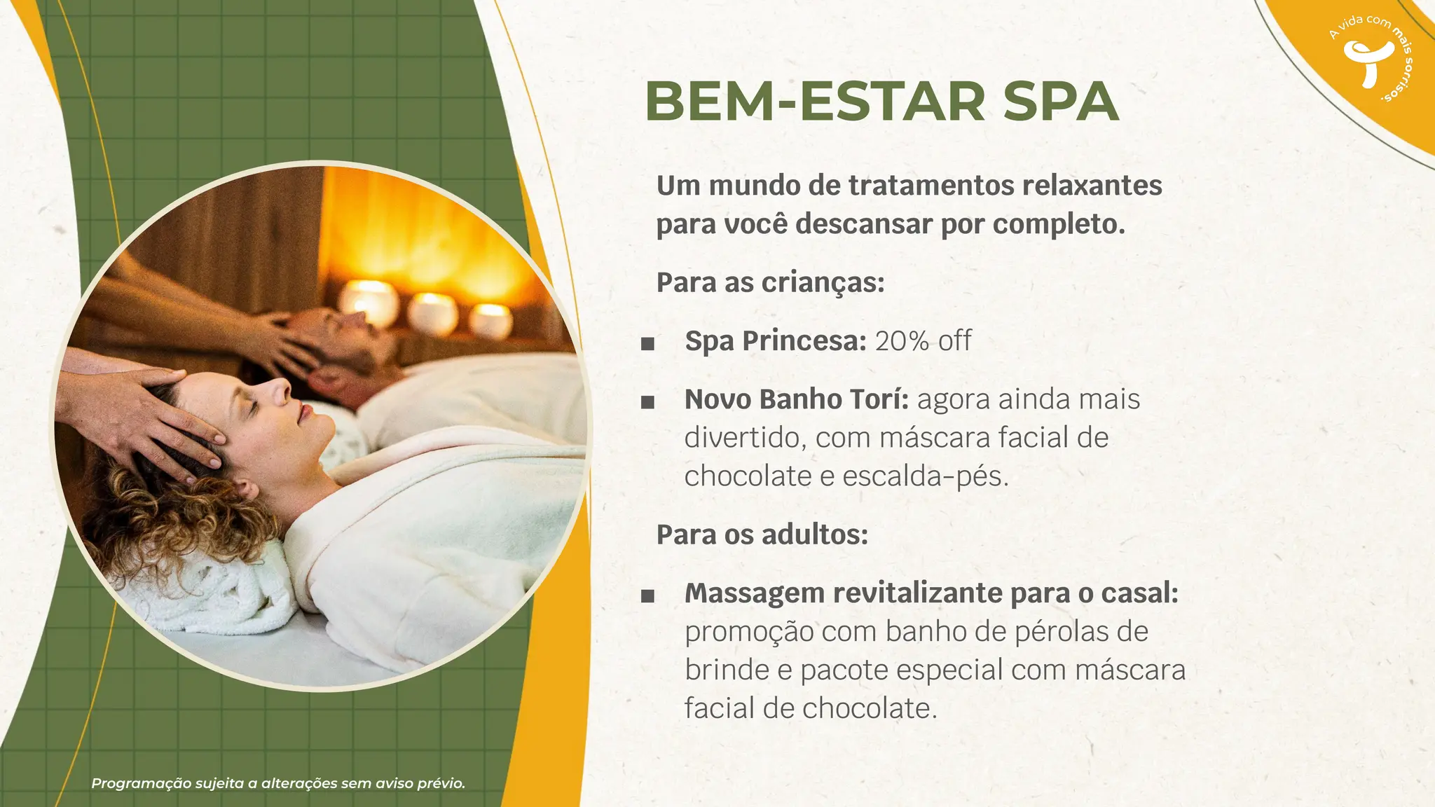 Programação sujeita a alterações sem aviso prévio.
BEM-ESTAR SPA
Um mundo de tratamentos relaxantes
para você descansar por completo.
Para as crianças:
■ Spa Princesa: 20% off
■ Novo Banho Torí: agora ainda mais
divertido, com máscara facial de
chocolate e escalda-pés.
Para os adultos:
■ Massagem revitalizante para o casal:
promoção com banho de pérolas de
brinde e pacote especial com máscara
facial de chocolate.
 