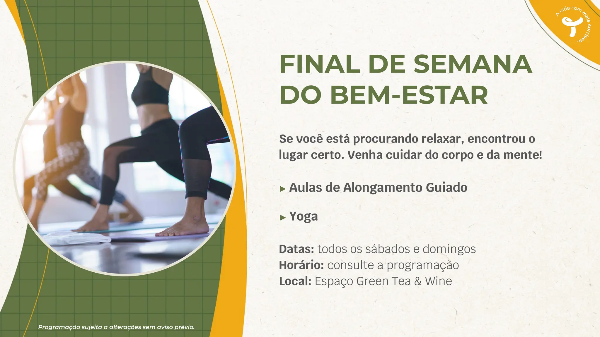 Programação sujeita a alterações sem aviso prévio.
FINAL DE SEMANA
DO BEM-ESTAR
Se você está procurando relaxar, encontrou o
lugar certo. Venha cuidar do corpo e da mente!
► Aulas de Alongamento Guiado
► Yoga
Datas: todos os sábados e domingos
Horário: consulte a programação
Local: Espaço Green Tea & Wine
 