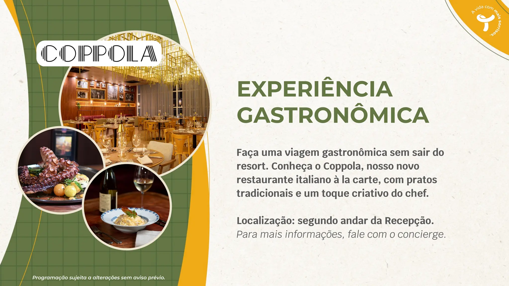 Programação sujeita a alterações sem aviso prévio.
EXPERIÊNCIA
GASTRONÔMICA
Faça uma viagem gastronômica sem sair do
resort. Conheça o Coppola, nosso novo
restaurante italiano à la carte, com pratos
tradicionais e um toque criativo do chef.
Localização: segundo andar da Recepção.
Para mais informações, fale com o concierge.
 