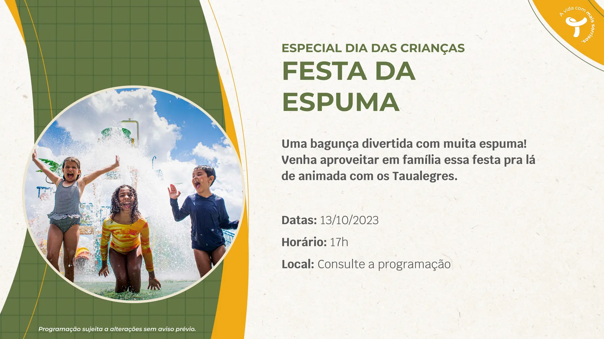 Programação sujeita a alterações sem aviso prévio.
Uma bagunça divertida com muita espuma!
Venha aproveitar em família essa festa pra lá
de animada com os Taualegres.
Datas: 13/10/2023
Horário: 17h
Local: Consulte a programação
ESPECIAL DIA DAS CRIANÇAS
FESTA DA
ESPUMA
 